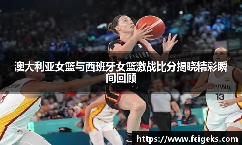 澳大利亚女篮与西班牙女篮激战比分揭晓精彩瞬间回顾